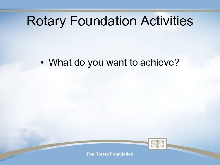 Rotary Foundation Activities • What do you want to achieve? The Rotary Foundation 