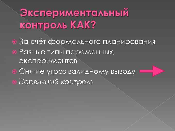 Экспериментальный контроль КАК? За счёт формального планирования Разные типы переменных, экспериментов Снятие угроз валидному