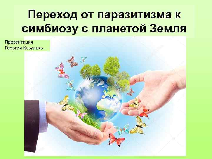 Переход от паразитизма к симбиозу с планетой Земля Презентация Георгия Козулько 
