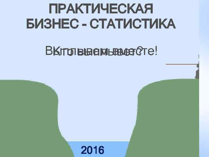 ПРАКТИЧЕСКАЯ БИЗНЕС - СТАТИСТИКА Выплывем вместе! Кто выплывет? 2016 