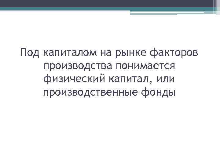 Под капиталом на рынке факторов производства понимается физический капитал, или производственные фонды 