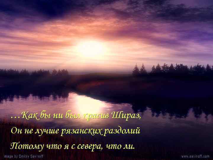 …Как бы ни был красив Шираз, Он не лучше рязанских раздолий Потому что я