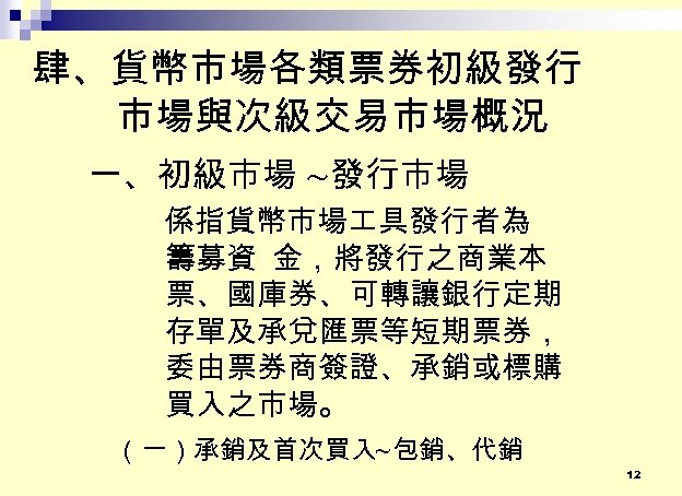 肆、貨幣市場各類票券初級發行 市場與次級交易市場概況 一、初級市場 ~發行市場 係指貨幣市場 具發行者為 籌募資 金，將發行之商業本 票、國庫券、可轉讓銀行定期 存單及承兌匯票等短期票券， 委由票券商簽證、承銷或標購 買入之市場。 （一）承銷及首次買入~包銷、代銷 12