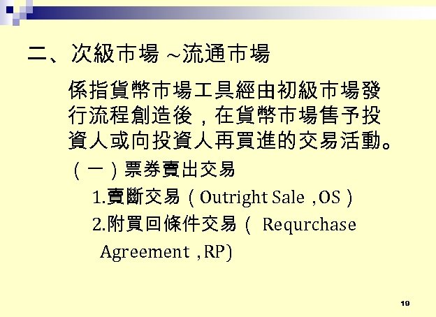 二、次級市場 ~流通市場 係指貨幣市場 具經由初級市場發 行流程創造後，在貨幣市場售予投 資人或向投資人再買進的交易活動。 （一）票券賣出交易 1. 賣斷交易（Outright Sale， OS） 2. 附買回條件交易（ Requrchase