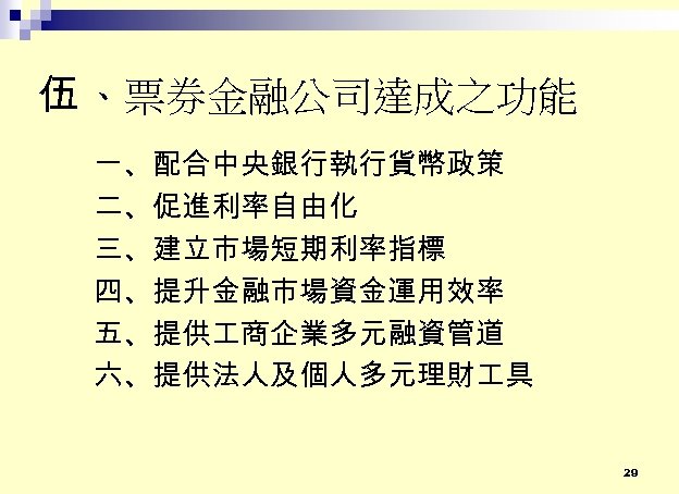 伍 、票券金融公司達成之功能 一、配合中央銀行執行貨幣政策 二、促進利率自由化 三、建立市場短期利率指標 四、提升金融市場資金運用效率 五、提供 商企業多元融資管道 六、提供法人及個人多元理財 具 29 