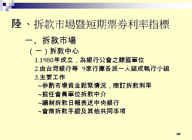 陸 、拆款市場暨短期票券利率指標 一、拆款市場 （一）拆款中心 1. 1980年成立，為銀行公會之隸屬單位 2. 由台灣銀行等 9家行庫各派一人組成執行小組 3. 主要 作 ~參酌市場資金鬆緊情況，商訂拆款利率 ~擔任會員單位拆款中介