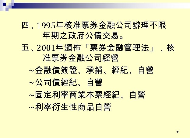 四、 1995年核准票券金融公司辦理不限 年期之政府公債交易。 五、 2001年頒佈「票券金融管理法」，核 准票券金融公司經營 ~金融債簽證、承銷、經紀、自營 ~公司債經紀、自營 ~固定利率商業本票經紀、自營 ~利率衍生性商品自營 7 