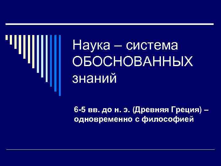 Наука – система ОБОСНОВАННЫХ знаний 6 -5 вв. до н. э. (Древняя Греция) –