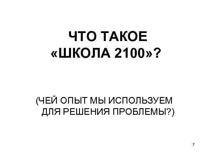 ЧТО ТАКОЕ «ШКОЛА 2100» ? (ЧЕЙ ОПЫТ МЫ ИСПОЛЬЗУЕМ ДЛЯ РЕШЕНИЯ ПРОБЛЕМЫ? ) 7