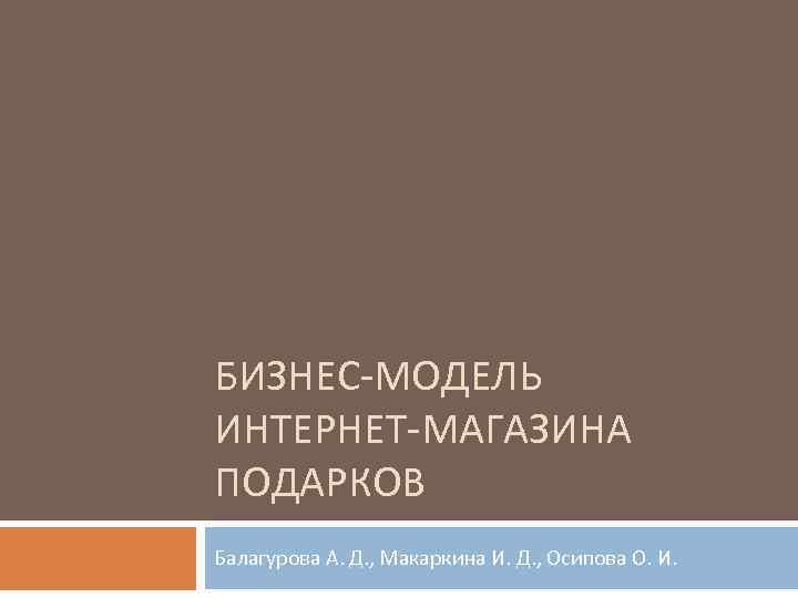 БИЗНЕС-МОДЕЛЬ ИНТЕРНЕТ-МАГАЗИНА ПОДАРКОВ Балагурова А. Д. , Макаркина И. Д. , Осипова О. И.