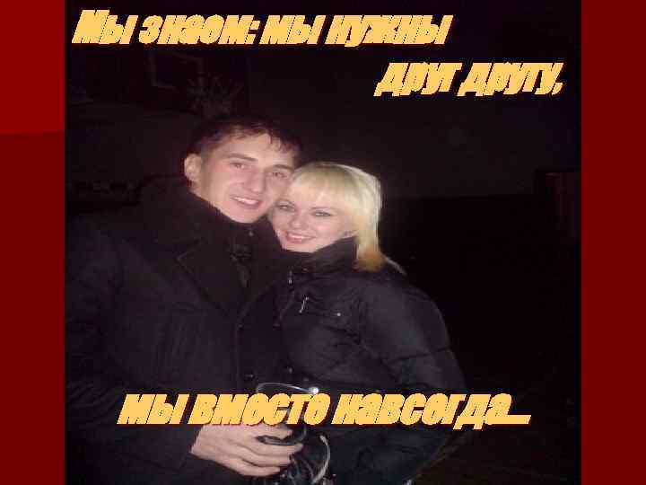 Мы знаем: мы нужны другу, мы вместе навсегда… 