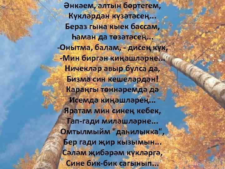 Әнкәем, алтын бөртегем, Күкләрдән күзәтәсең. . . Бераз гына кыек бассам, Һаман да төзәтәсең.