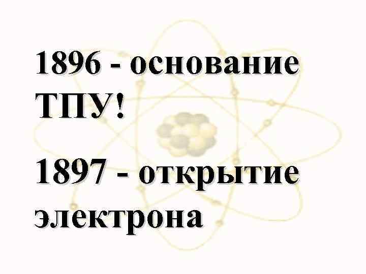 1896 - основание ТПУ! 1897 - открытие электрона 