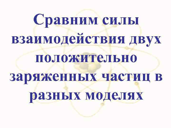 Сравним силы взаимодействия двух положительно заряженных частиц в разных моделях 