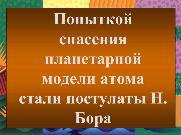Попыткой спасения планетарной модели атома стали постулаты Н. Бора 
