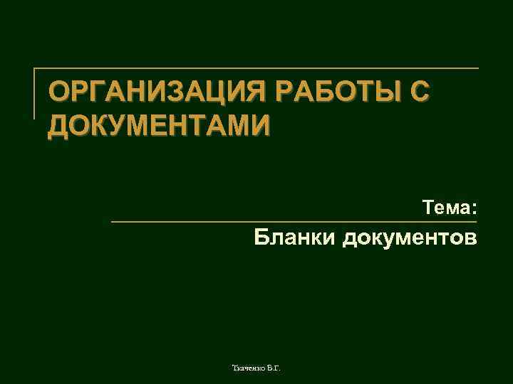 ОРГАНИЗАЦИЯ РАБОТЫ С ДОКУМЕНТАМИ Тема: Бланки документов Ткаченко В. Г. 