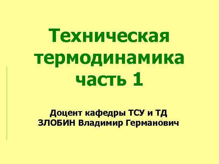 Техническая термодинамика часть 1 Доцент кафедры ТСУ и ТД ЗЛОБИН Владимир Германович 