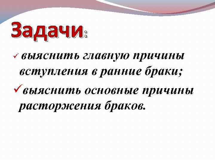 Задачи: выяснить главную причины вступления в ранние браки; üвыяснить основные причины расторжения браков. ü