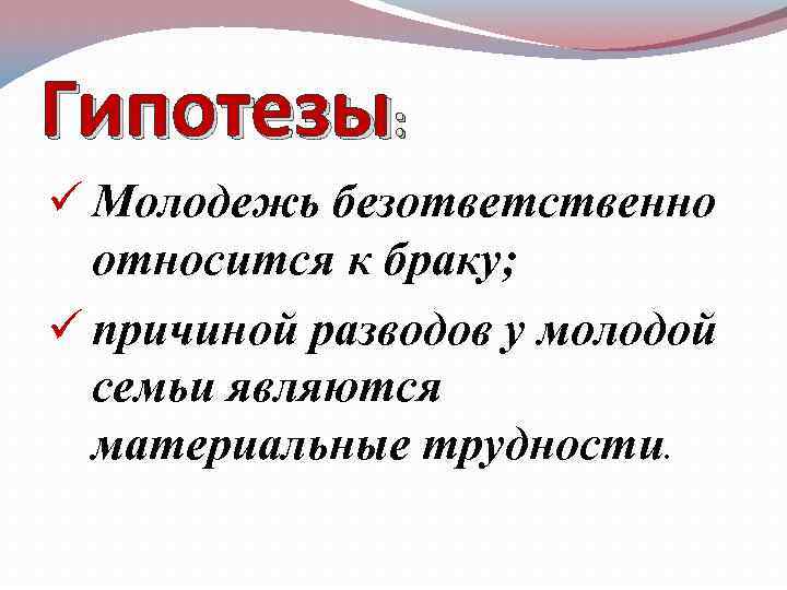Гипотезы: ü Молодежь безответственно относится к браку; ü причиной разводов у молодой семьи являются