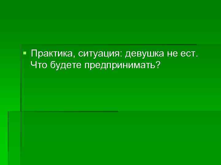 § Практика, ситуация: девушка не ест. Что будете предпринимать? 