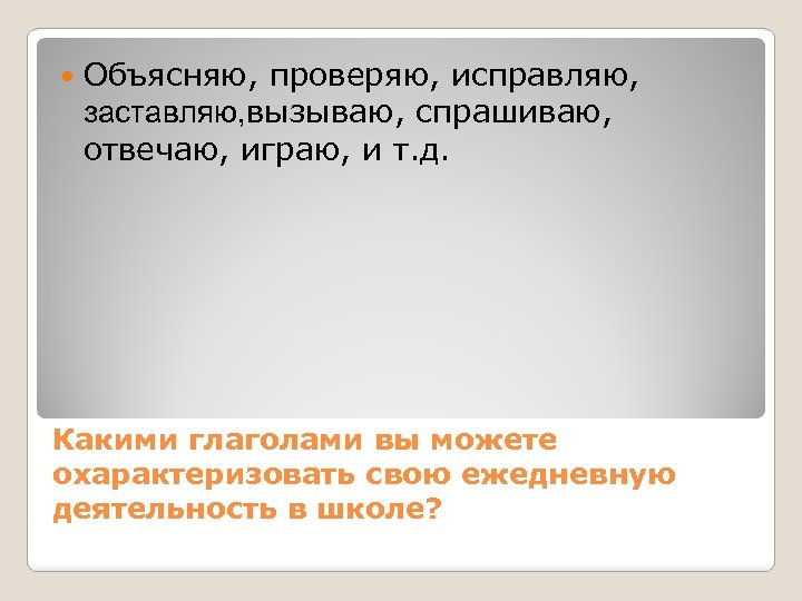  Объясняю, проверяю, исправляю, заставляю, вызываю, спрашиваю, отвечаю, играю, и т. д. Какими глаголами