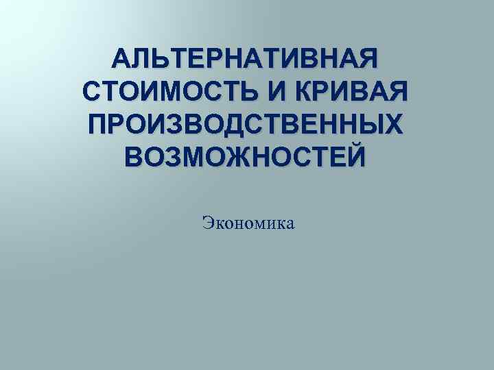 АЛЬТЕРНАТИВНАЯ СТОИМОСТЬ И КРИВАЯ ПРОИЗВОДСТВЕННЫХ ВОЗМОЖНОСТЕЙ Экономика 