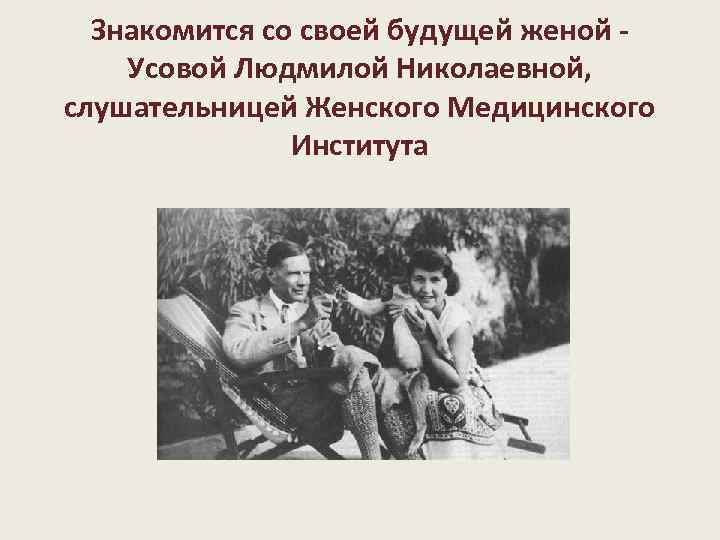 Знакомится со своей будущей женой - Усовой Людмилой Николаевной, слушательницей Женского Медицинского Института 