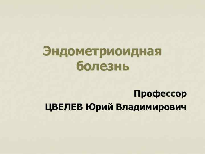 Эндометриоидная болезнь Профессор ЦВЕЛЕВ Юрий Владимирович 