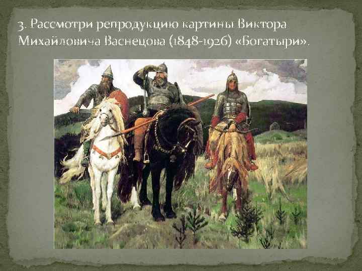 3. Рассмотри репродукцию картины Виктора Михайловича Васнецова (1848 -1926) «Богатыри» . 