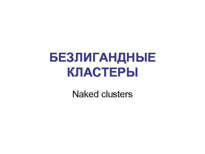 БЕЗЛИГАНДНЫЕ КЛАСТЕРЫ Naked clusters 