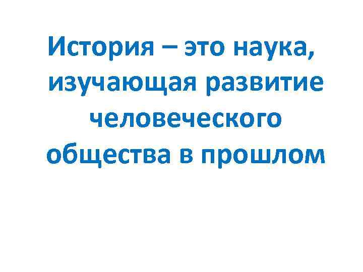 История – это наука, изучающая развитие человеческого общества в прошлом 