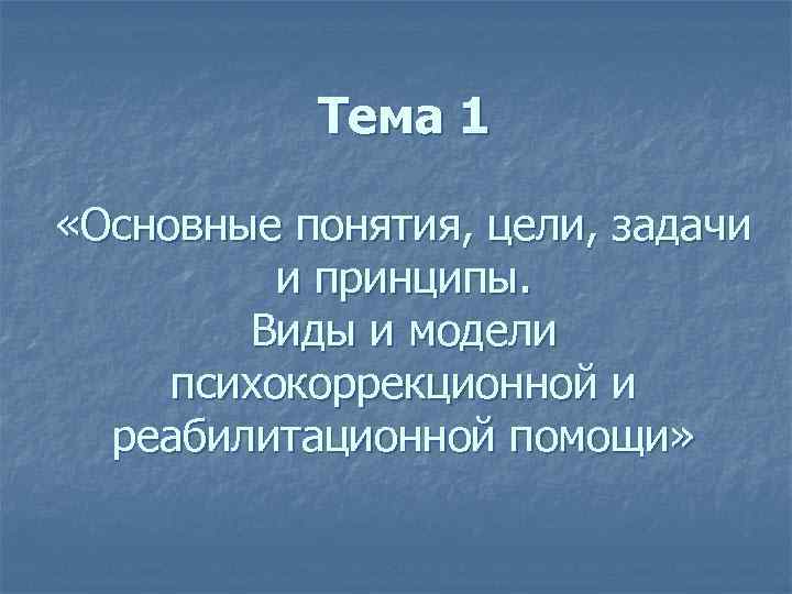 Тема 1 «Основные понятия, цели, задачи и принципы. Виды и модели психокоррекционной и реабилитационной