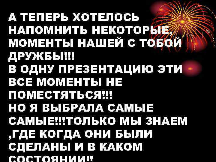 А ТЕПЕРЬ ХОТЕЛОСЬ НАПОМНИТЬ НЕКОТОРЫЕ, МОМЕНТЫ НАШЕЙ С ТОБОЙ ДРУЖБЫ!!! В ОДНУ ПРЕЗЕНТАЦИЮ ЭТИ