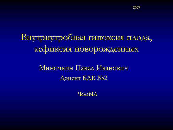 2007 Внутриутробная гипоксия плода, асфиксия новорожденных Миночкин Павел Иванович Доцент КДБ № 2 Челг.