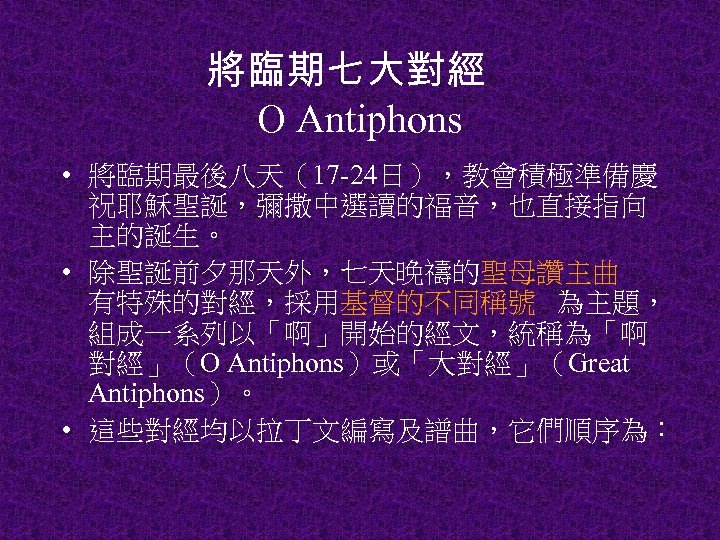 將臨期七大對經 O Antiphons • 將臨期最後八天（17 -24日），教會積極準備慶 祝耶穌聖誕，彌撒中選讀的福音，也直接指向 主的誕生。 • 除聖誕前夕那天外，七天晚禱的聖母讚主曲 有特殊的對經，採用基督的不同稱號 為主題， 組成一系列以「啊」開始的經文，統稱為「啊 對經」（O