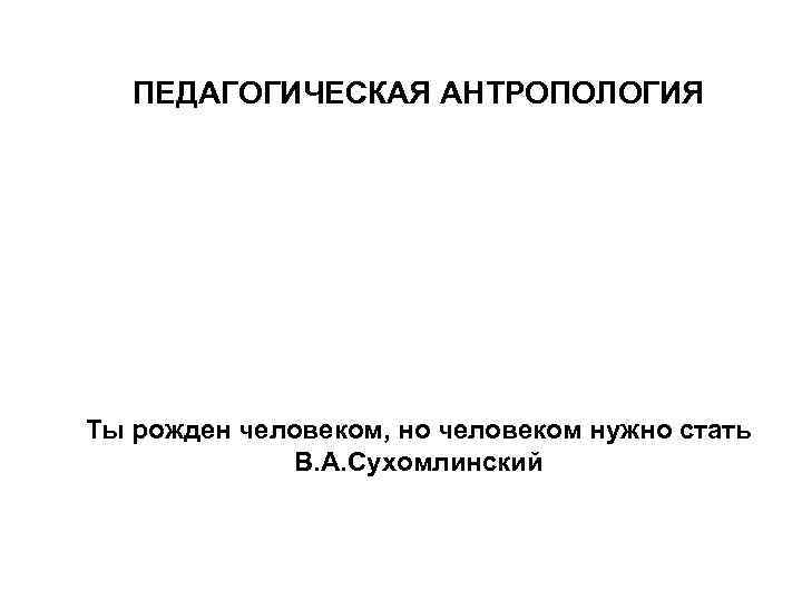 ПЕДАГОГИЧЕСКАЯ АНТРОПОЛОГИЯ Ты рожден человеком, но человеком нужно стать В. А. Сухомлинский 