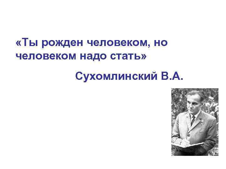  «Ты рожден человеком, но человеком надо стать» Сухомлинский В. А. 