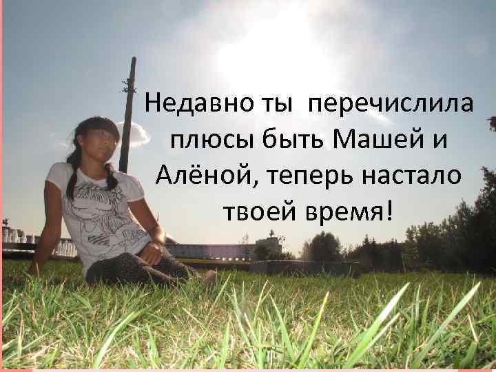 Недавно ты перечислила плюсы быть Машей и Алёной, теперь настало твоей время! 