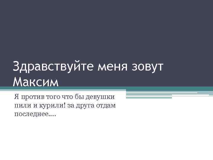 Здравствуйте меня зовут Максим Я против того что бы девушки пили и курили! за