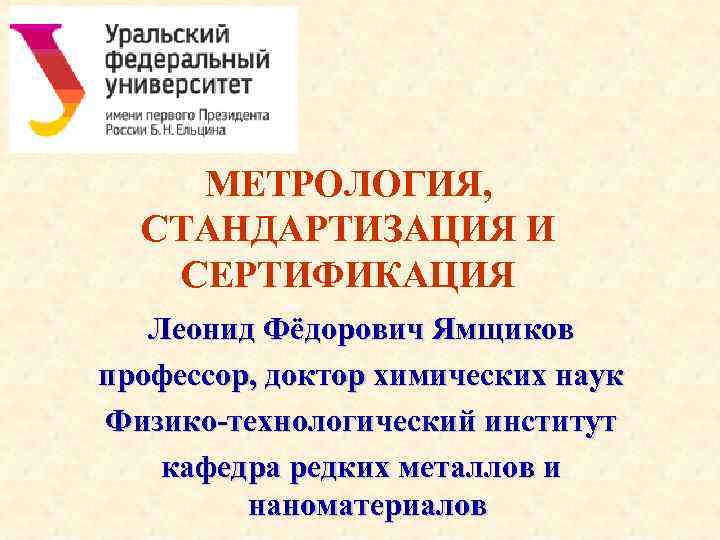 МЕТРОЛОГИЯ, СТАНДАРТИЗАЦИЯ И СЕРТИФИКАЦИЯ Леонид Фёдорович Ямщиков профессор, доктор химических наук Физико-технологический институт кафедра