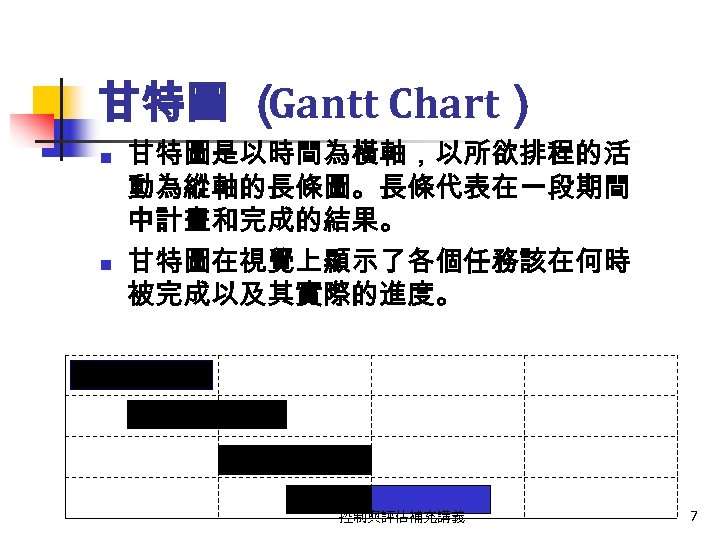 甘特圖 （ Gantt Chart） n n 甘特圖是以時間為橫軸，以所欲排程的活 動為縱軸的長條圖。長條代表在一段期間 中計畫和完成的結果。 甘特圖在視覺上顯示了各個任務該在何時 被完成以及其實際的進度。 控制與評估補充講義 7 