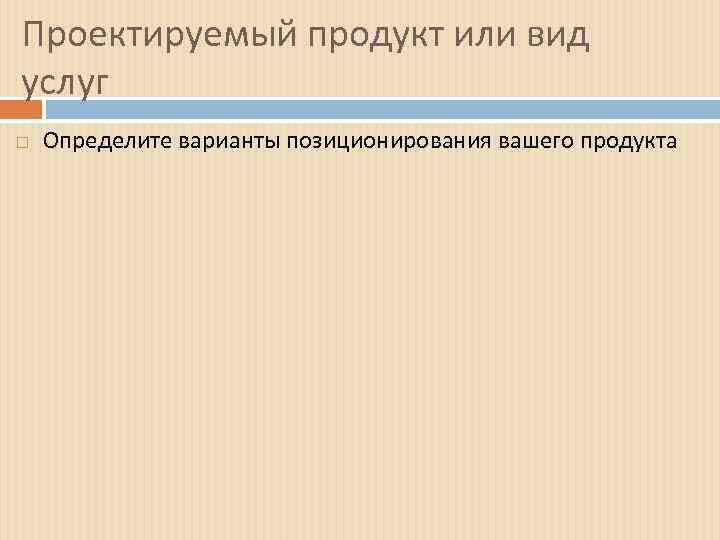 Проектируемый продукт или вид услуг Определите варианты позиционирования вашего продукта 
