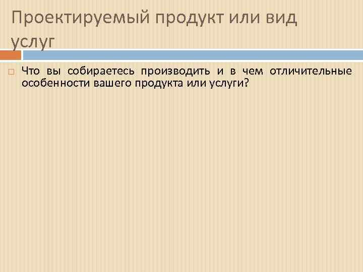 Проектируемый продукт или вид услуг Что вы собираетесь производить и в чем отличительные особенности