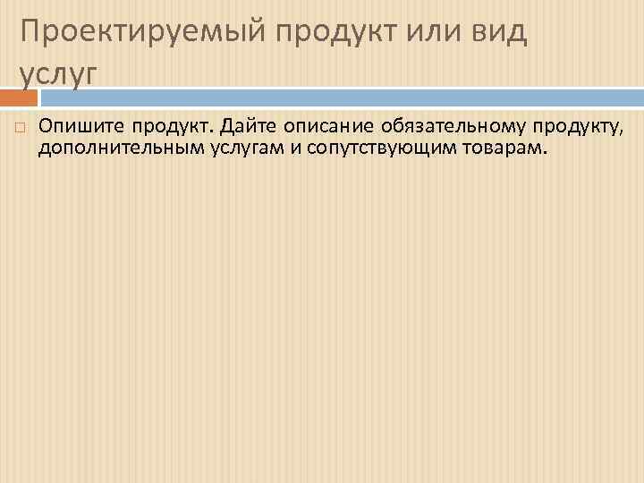 Проектируемый продукт или вид услуг Опишите продукт. Дайте описание обязательному продукту, дополнительным услугам и