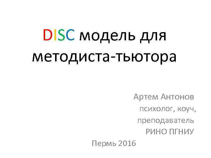 DISC модель для методиста-тьютора Артем Антонов психолог, коуч, преподаватель РИНО ПГНИУ Пермь 2016 