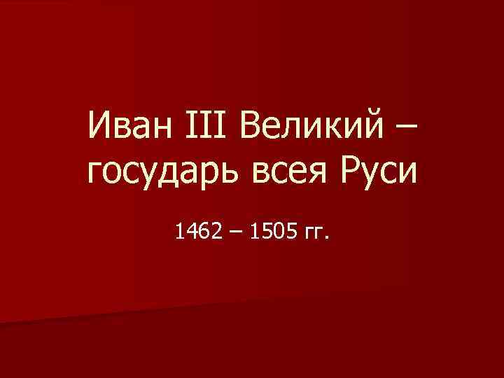 Иван III Великий – государь всея Руси 1462 – 1505 гг. 