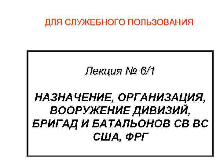 ДЛЯ СЛУЖЕБНОГО ПОЛЬЗОВАНИЯ Лекция № 6/1 НАЗНАЧЕНИЕ, ОРГАНИЗАЦИЯ, ВООРУЖЕНИЕ ДИВИЗИЙ, БРИГАД И БАТАЛЬОНОВ СВ