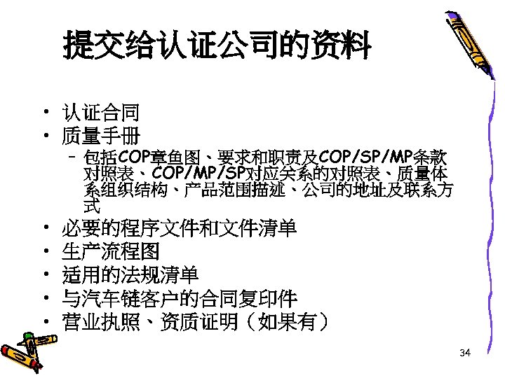 提交给认证公司的资料 • 认证合同 • 质量手册 • • • – 包括COP章鱼图、要求和职责及COP/SP/MP条款 对照表、COP/MP/SP对应关系的对照表、质量体 系组织结构、产品范围描述、公司的地址及联系方 式 必要的程序文件和文件清单