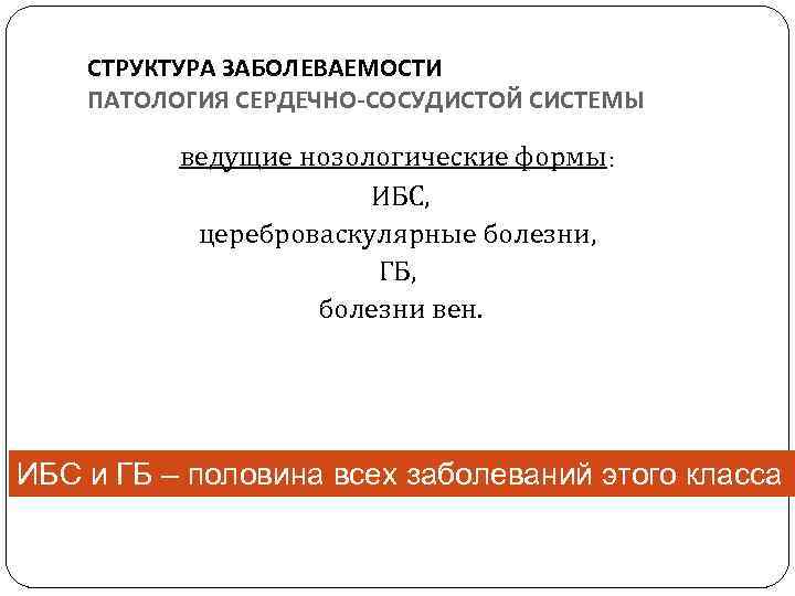 СТРУКТУРА ЗАБОЛЕВАЕМОСТИ ПАТОЛОГИЯ СЕРДЕЧНО-СОСУДИСТОЙ СИСТЕМЫ ведущие нозологические формы: ИБС, цереброваскулярные болезни, ГБ, болезни вен.
