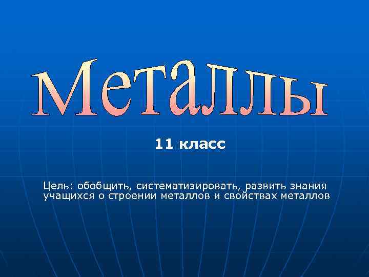 11 класс Цель: обобщить, систематизировать, развить знания учащихся о строении металлов и свойствах металлов